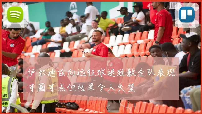 伊尔迪兹向远征球迷致歉全队表现可圈可点但结果令人失望