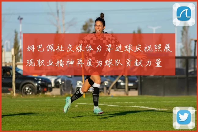 姆巴佩社交媒体分享进球庆祝照展现职业精神再度为球队贡献力量