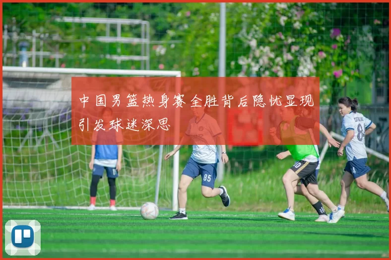 中国男篮热身赛全胜背后隐忧显现引发球迷深思