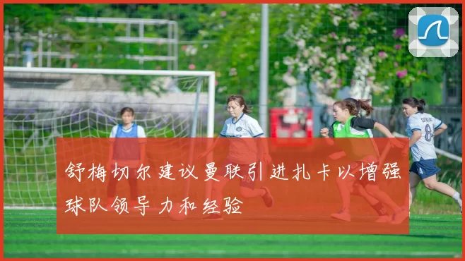 舒梅切尔建议曼联引进扎卡以增强球队领导力和经验