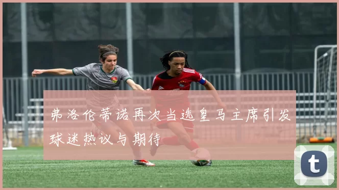 弗洛伦蒂诺再次当选皇马主席引发球迷热议与期待