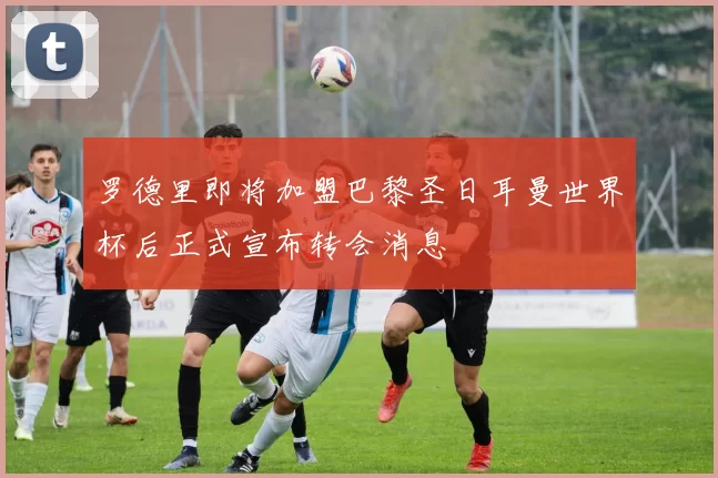 罗德里即将加盟巴黎圣日耳曼世界杯后正式宣布转会消息