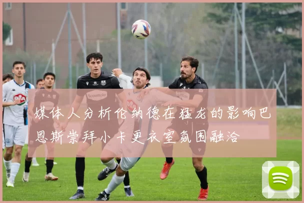 媒体人分析伦纳德在猛龙的影响巴恩斯崇拜小卡更衣室氛围融洽