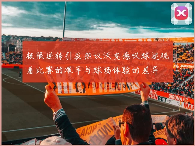 极限逆转引发热议沃克感叹球迷观看比赛的艰辛与球场体验的差异