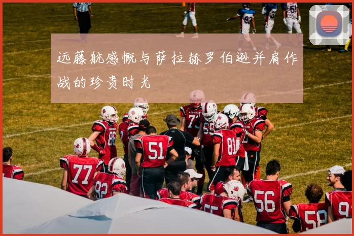 远藤航感慨与萨拉赫罗伯逊并肩作战的珍贵时光