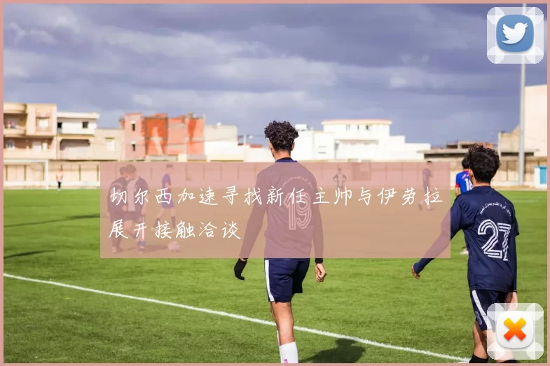切尔西加速寻找新任主帅与伊劳拉展开接触洽谈
