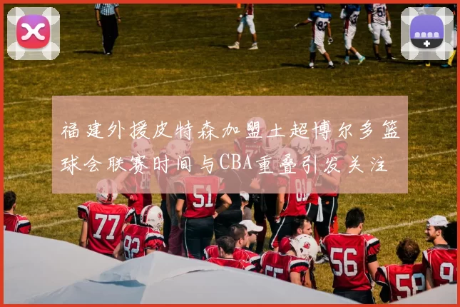 福建外援皮特森加盟土超博尔多篮球会联赛时间与CBA重叠引发关注