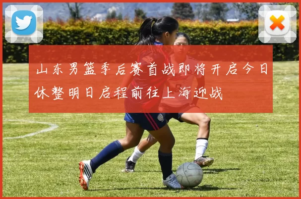 山东男篮季后赛首战即将开启今日休整明日启程前往上海迎战